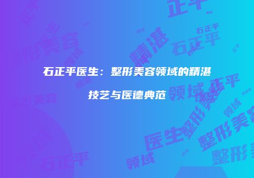 石正平医生：整形美容领域的精湛技艺与医德典范