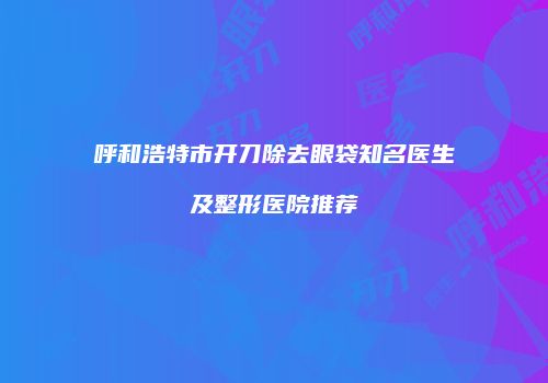 呼和浩特市开刀除去眼袋知名医生及整形医院推荐