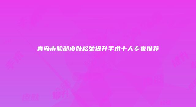 青岛市脸部皮肤松弛提升手术十大专家推荐