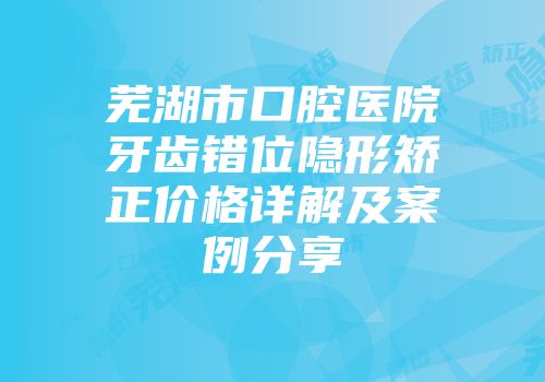 芜湖市口腔医院牙齿错位隐形矫正价格详解及案例分享