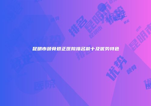 昆明市颌骨矫正医院排名前十及优势特色