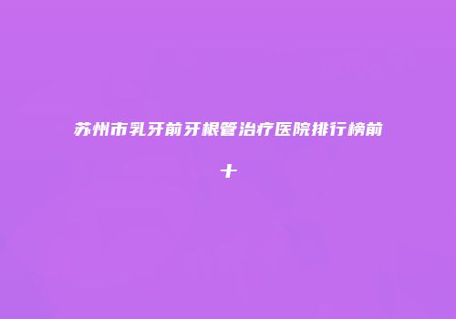 苏州市乳牙前牙根管治疗医院排行榜前十