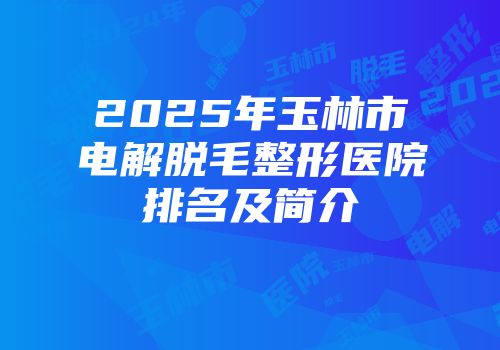 2025年玉林市电解脱毛整形医院排名及简介
