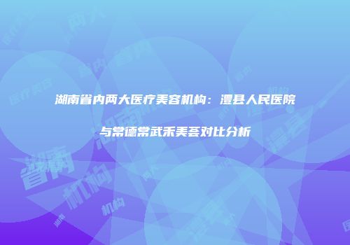 湖南省内两大医疗美容机构：澧县人民医院与常德常武禾美荟对比分析