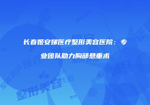长春姬安娣医疗整形美容医院：专业团队助力胸部悬垂术