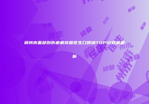 赣州市面部创伤疤痕修复医生口碑榜TOP10权威解析