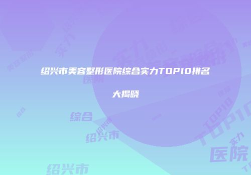 绍兴市美容整形医院综合实力TOP10排名大揭晓