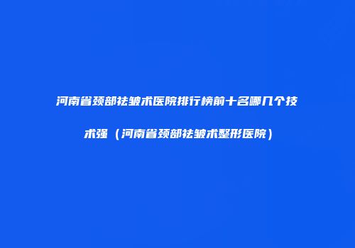 河南省颈部祛皱术医院排行榜前十名哪几个技术强（河南省颈部祛皱术整形医院）