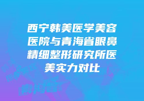 西宁韩美医学美容医院与青海省眼鼻精细整形研究所医美实力对比