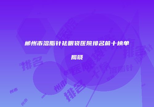 郴州市溶脂针祛眼袋医院排名前十榜单揭晓