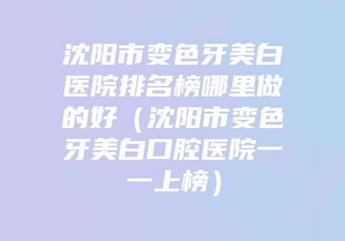 沈阳市变色牙美白医院排名榜哪里做的好（沈阳市变色牙美白口腔医院一一上榜）
