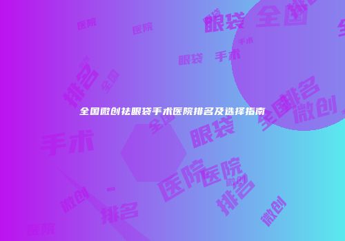 全国微创祛眼袋手术医院排名及选择指南
