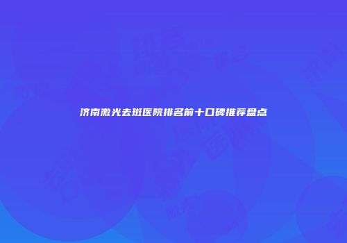 济南激光去斑医院排名前十口碑推荐盘点