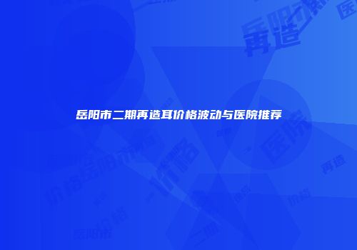 岳阳市二期再造耳价格波动与医院推荐