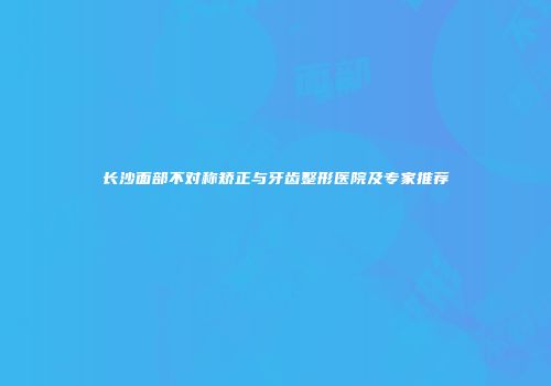 长沙面部不对称矫正与牙齿整形医院及专家推荐
