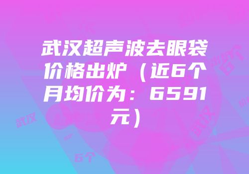 武汉超声波去眼袋价格出炉（近6个月均价为：6591元）