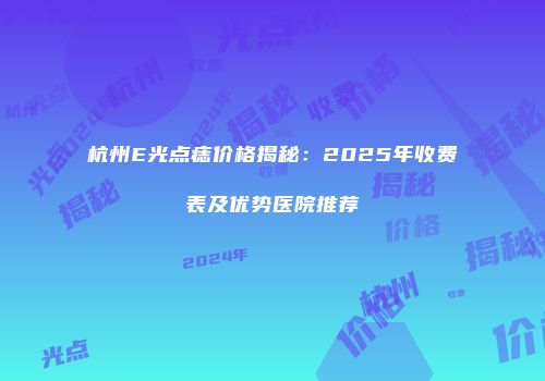 杭州E光点痣价格揭秘：2025年收费表及优势医院推荐