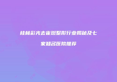 桂林彩光去雀斑整形行业揭秘及七家知名医院推荐