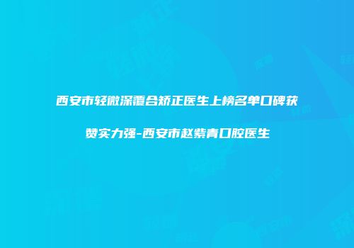 西安市轻微深覆合矫正医生上榜名单口碑获赞实力强-西安市赵紫青口腔医生