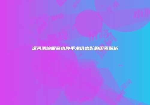 漯河消除眼袋水肿手术价格影响因素解析