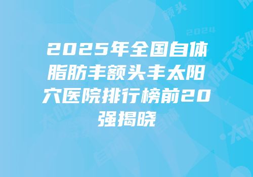 2025年全国自体脂肪丰额头丰太阳穴医院排行榜前20强揭晓