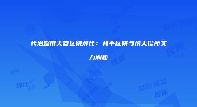 长治整形美容医院对比：和平医院与悦美诊所实力解析