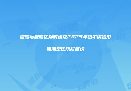 溶脂与吸脂区别解析及2025年哈尔滨省形体雕塑医院排名榜