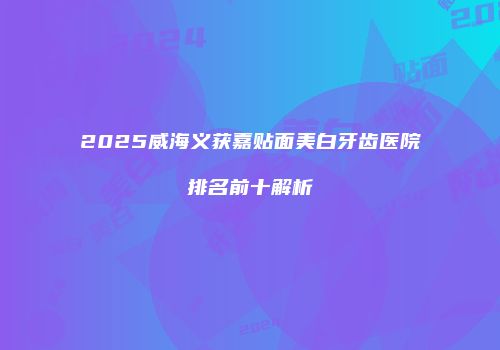 2025威海义获嘉贴面美白牙齿医院排名前十解析