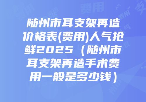 随州市耳支架再造价格表(费用)人气抢鲜2025（随州市耳支架再造手术费用一般是多少钱）