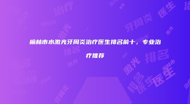 榆林市水激光牙周炎治疗医生排名前十，专业治疗推荐