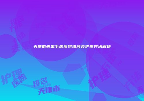 天津市去黑毛痣医院排名及护理方法解析