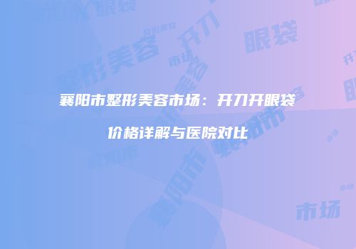 襄阳市整形美容市场：开刀开眼袋价格详解与医院对比