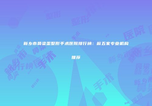 新乡市鼻梁歪整形手术医院排行榜：前五家专业机构推荐
