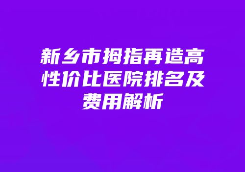 新乡市拇指再造高性价比医院排名及费用解析