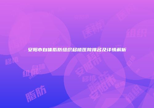 安阳市自体脂肪组织移植医院排名及详情解析