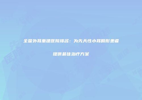 全国外耳重建医院排名：为先天性小耳畸形患者提供最佳治疗方案