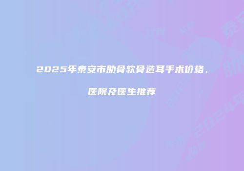 2025年泰安市肋骨软骨造耳手术价格、医院及医生推荐
