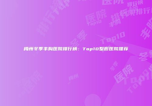 梅州冬季丰胸医院排行榜：Top10整形医院推荐