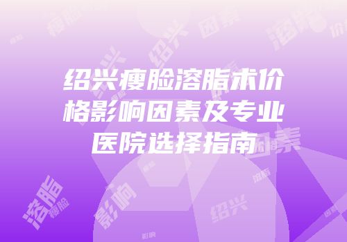 绍兴瘦脸溶脂术价格影响因素及专业医院选择指南
