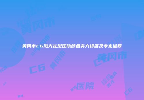 黄冈市C6激光祛斑医院综合实力排名及专家推荐