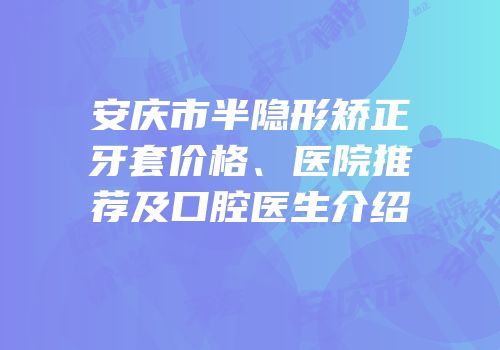 安庆市半隐形矫正牙套价格、医院推荐及口腔医生介绍