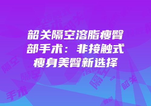 韶关隔空溶脂瘦臀部手术：非接触式瘦身美臀新选择