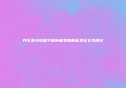 丹东激光修复牙龈肿痛费用解析及安全性探讨