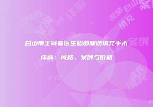 白山市王晓春医生脸部脂肪填充手术详解：风格、案例与价格