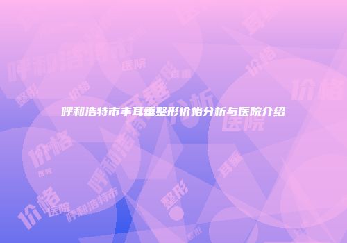呼和浩特市丰耳垂整形价格分析与医院介绍