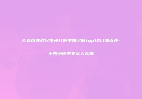 长春市注射完水光针医生排名榜top10口碑点评-王姝丽医生受众人高捧