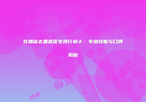 甘肃省去黑痣医生排行前十：专业技能与口碑揭秘