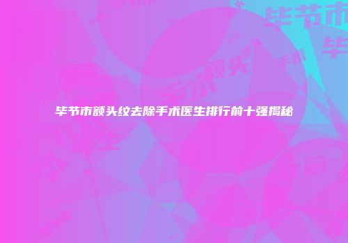 毕节市额头纹去除手术医生排行前十强揭秘