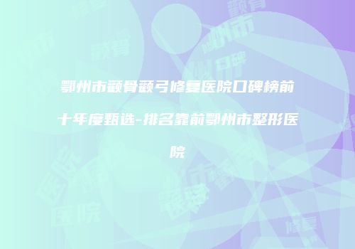 鄂州市颧骨颧弓修复医院口碑榜前十年度甄选-排名靠前鄂州市整形医院