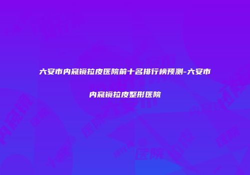 六安市内窥镜拉皮医院前十名排行榜预测-六安市内窥镜拉皮整形医院